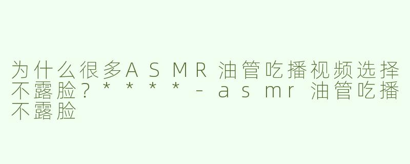为什么很多ASMR油管吃播视频选择不露脸？****