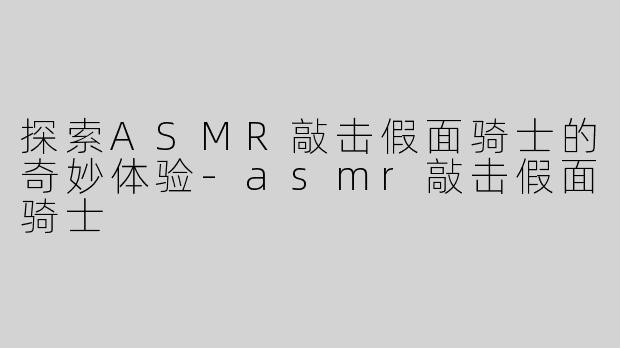 探索ASMR敲击假面骑士的奇妙体验-asmr敲击假面骑士