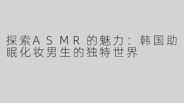 探索ASMR的魅力：韩国助眠化妆男生的独特世界
