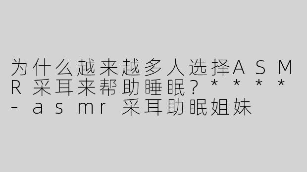为什么越来越多人选择ASMR采耳来帮助睡眠？****
