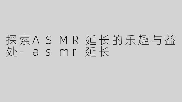 探索ASMR延长的乐趣与益处