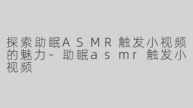 探索助眠ASMR触发小视频的魅力-助眠asmr触发小视频
