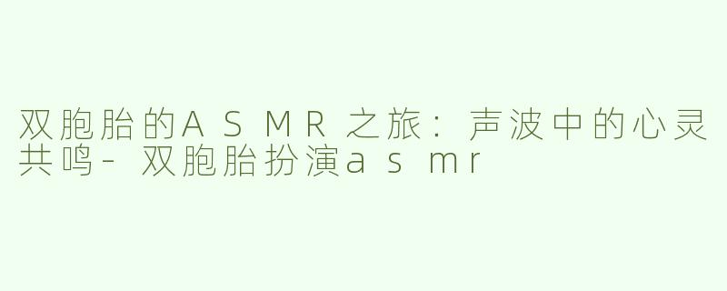 双胞胎的ASMR之旅：声波中的心灵共鸣-双胞胎扮演asmr
