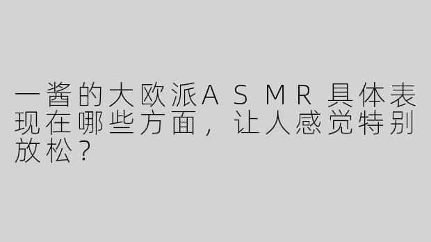 一酱的大欧派ASMR具体表现在哪些方面，让人感觉特别放松？