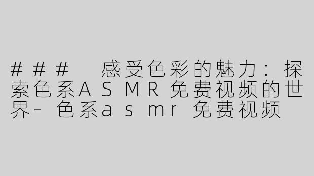 ### 感受色彩的魅力：探索色系ASMR免费视频的世界-色系asmr免费视频