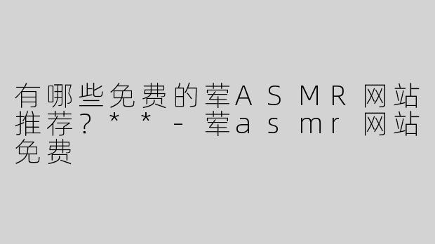 有哪些免费的荤ASMR网站推荐？**