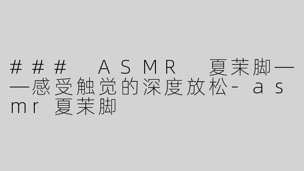 ### ASMR 夏茉脚——感受触觉的深度放松-asmr夏茉脚