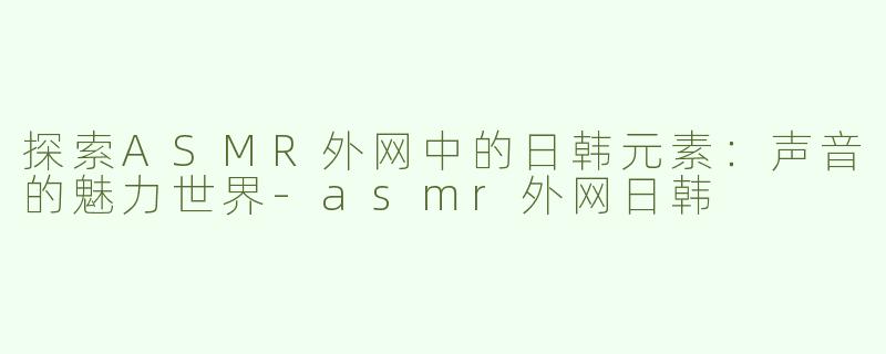 探索ASMR外网中的日韩元素：声音的魅力世界-asmr外网日韩