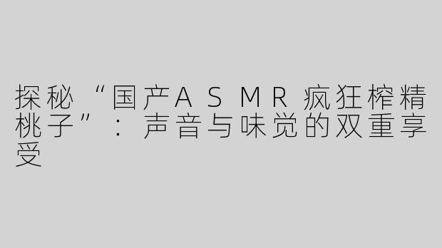 探秘“国产ASMR疯狂榨精桃子”：声音与味觉的双重享受