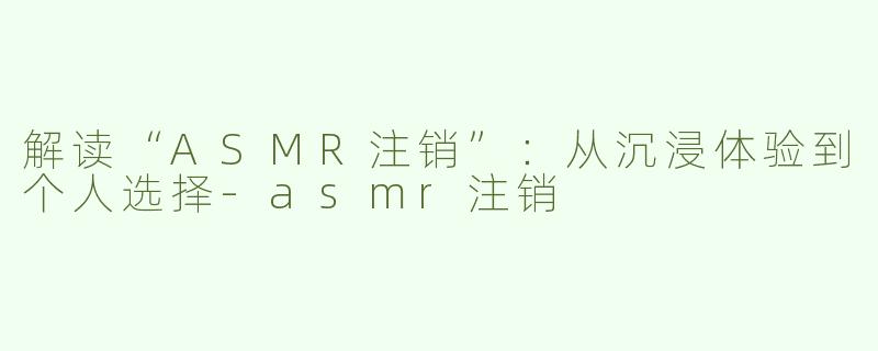 解读“ASMR注销”：从沉浸体验到个人选择-asmr注销