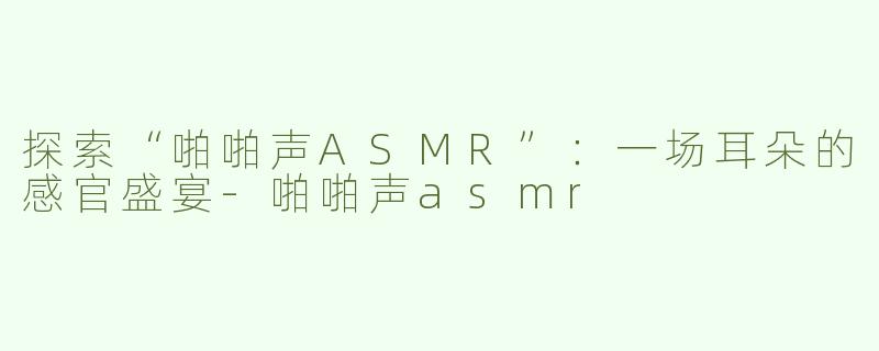 探索“啪啪声ASMR”：一场耳朵的感官盛宴-啪啪声asmr