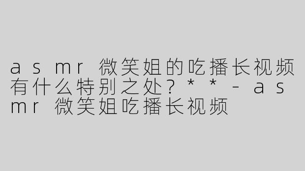 asmr微笑姐的吃播长视频有什么特别之处？**