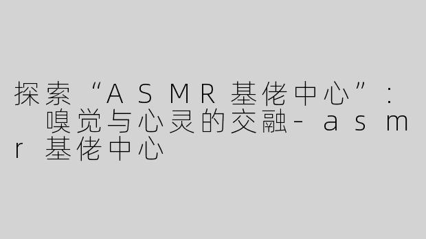 探索“ASMR基佬中心”: 嗅觉与心灵的交融-asmr基佬中心