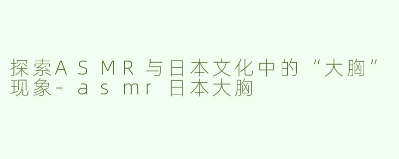 探索ASMR与日本文化中的“大胸”现象-asmr日本大胸