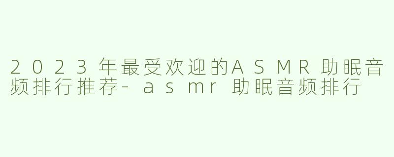 2023年最受欢迎的ASMR助眠音频排行推荐-asmr助眠音频排行