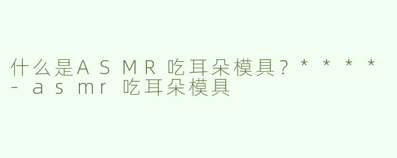什么是ASMR吃耳朵模具？****