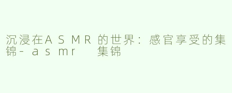 沉浸在ASMR的世界：感官享受的集锦