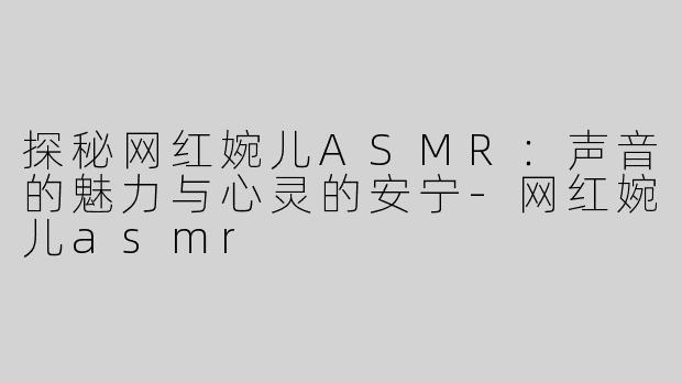 探秘网红婉儿ASMR：声音的魅力与心灵的安宁-网红婉儿asmr