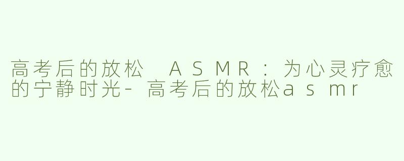 高考后的放松 ASMR：为心灵疗愈的宁静时光-高考后的放松asmr