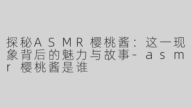 探秘ASMR樱桃酱：这一现象背后的魅力与故事-asmr樱桃酱是谁
