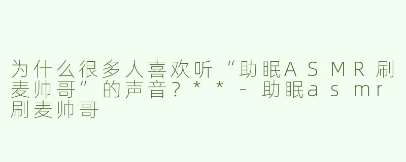 为什么很多人喜欢听“助眠ASMR刷麦帅哥”的声音？**