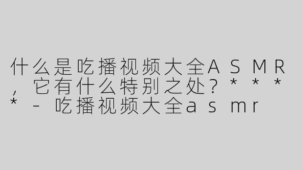 什么是吃播视频大全ASMR，它有什么特别之处？****