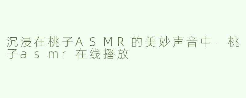 沉浸在桃子ASMR的美妙声音中-桃子asmr在线播放