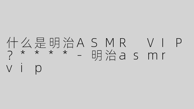 什么是明治ASMR VIP？****