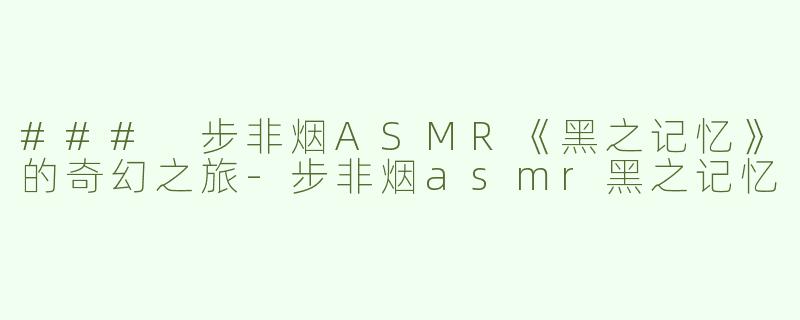 ### 步非烟ASMR《黑之记忆》的奇幻之旅-步非烟asmr黑之记忆