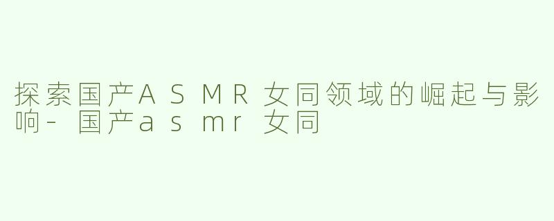 探索国产ASMR女同领域的崛起与影响-国产asmr女同
