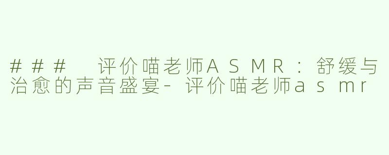 ### 评价喵老师ASMR：舒缓与治愈的声音盛宴-评价喵老师asmr