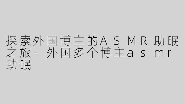 探索外国博主的ASMR助眠之旅-外国多个博主asmr助眠