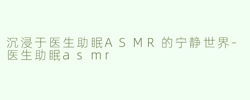 沉浸于医生助眠ASMR的宁静世界-医生助眠asmr