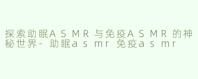 探索助眠ASMR与免疫ASMR的神秘世界-助眠asmr免疫asmr