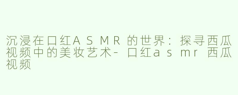 沉浸在口红ASMR的世界：探寻西瓜视频中的美妆艺术-口红asmr西瓜视频