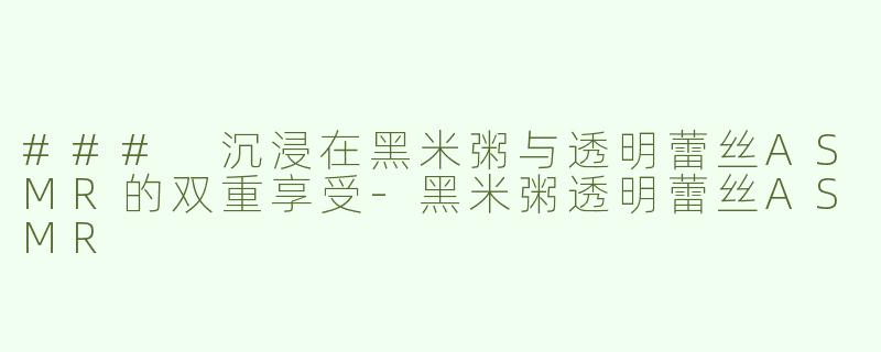 ### 沉浸在黑米粥与透明蕾丝ASMR的双重享受-黑米粥透明蕾丝ASMR
