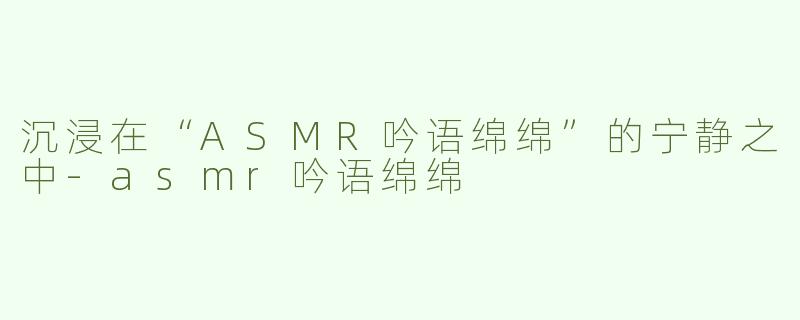 沉浸在“ASMR吟语绵绵”的宁静之中-asmr吟语绵绵