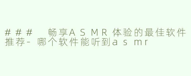 ### 畅享ASMR体验的最佳软件推荐-哪个软件能听到asmr