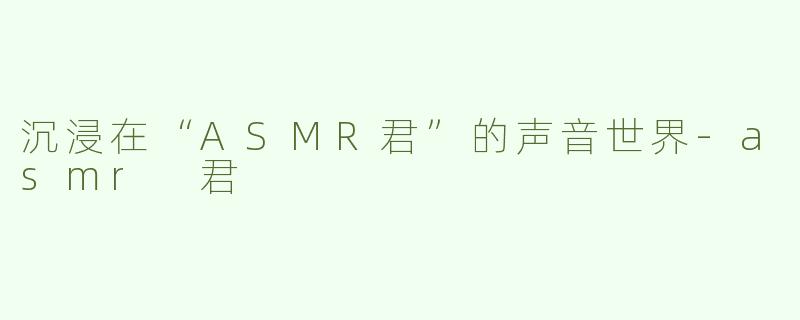 沉浸在“ASMR君”的声音世界-asmr 君