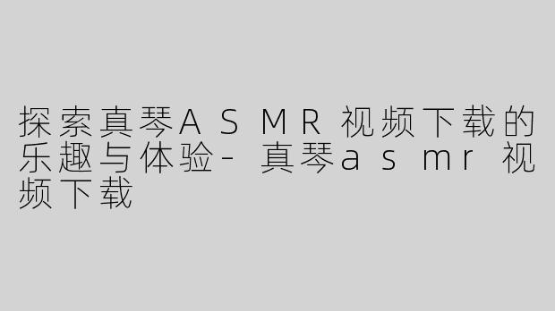 探索真琴ASMR视频下载的乐趣与体验-真琴asmr视频下载