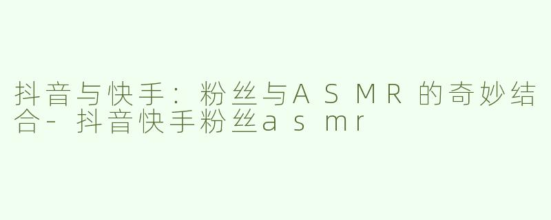 抖音与快手：粉丝与ASMR的奇妙结合-抖音快手粉丝asmr