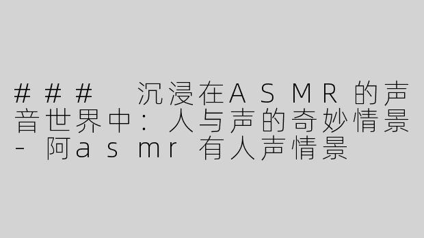 ### 沉浸在ASMR的声音世界中：人与声的奇妙情景-阿asmr有人声情景
