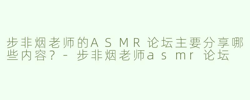 步非烟老师的ASMR论坛主要分享哪些内容？
