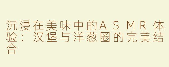 沉浸在美味中的ASMR体验：汉堡与洋葱圈的完美结合