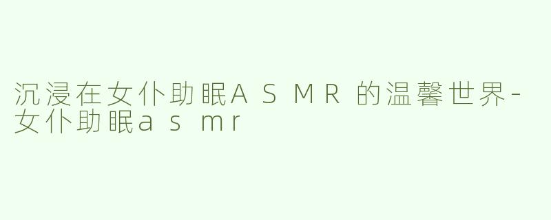 沉浸在女仆助眠ASMR的温馨世界