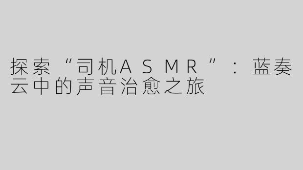 探索“司机ASMR”：蓝奏云中的声音治愈之旅