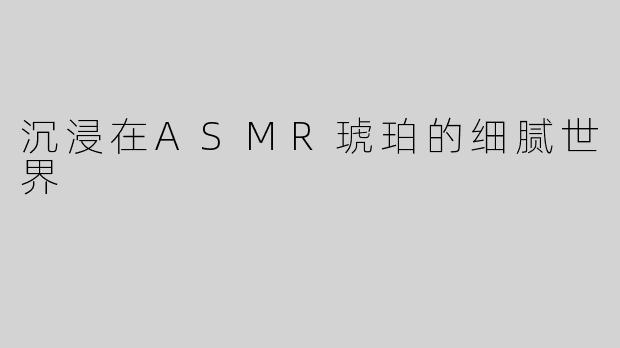 沉浸在ASMR琥珀的细腻世界