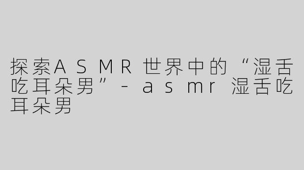 探索ASMR世界中的“湿舌吃耳朵男”-asmr湿舌吃耳朵男