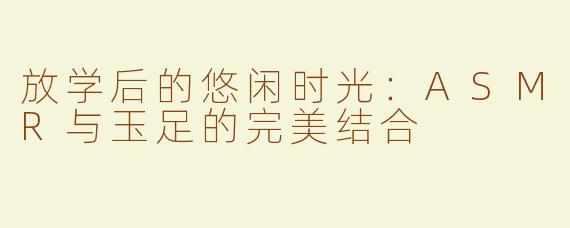 放学后的悠闲时光：ASMR与玉足的完美结合