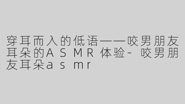 穿耳而入的低语——咬男朋友耳朵的ASMR体验